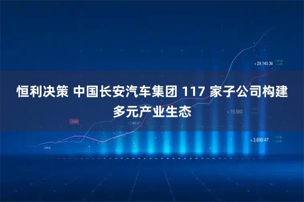 恒利决策 中国长安汽车集团 117 家子公司构建多元产业生态