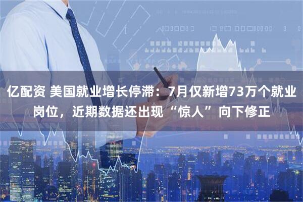 亿配资 美国就业增长停滞：7月仅新增73万个就业岗位，近期数据还出现 “惊人” 向下修正