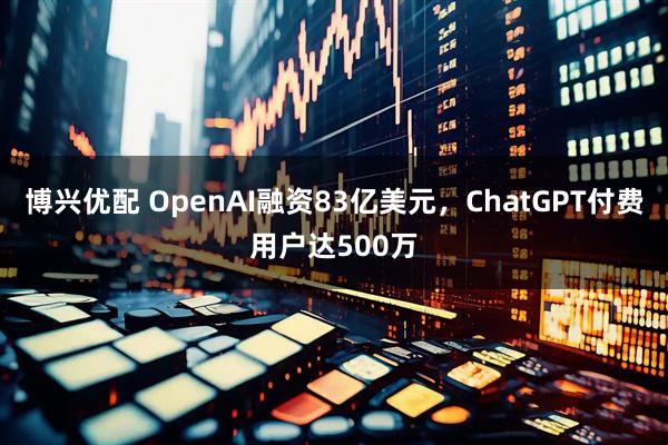 博兴优配 OpenAI融资83亿美元，ChatGPT付费用户达500万